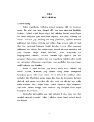 1
BAB I
PENDAHULUAN
Latar Belakang
Dalam pengembangan kurikulum, evaluasi merupakan salah satu komponen
penting dan tahap yang harus ditempuh oleh guru untuk mengetahui keefektifan
kurikulum. Evaluasi menjadi bagian integral dari kurikulum. Evaluasi menjadi bagian
dari sistem manajemen, yaitu perencanaan, organisasi, pelaksanaan, monitoring dan
evaluasi. Kurikulum juga dirancang dari tahap perencanaan, organisasi kemudian
pelaksanaan dan akhirnya monitoring dan evaluasi. Tanpa evaluasi, maka kita tidak
akan bisa mengetahui bagaimana kondisi kurikulum tersebut dalam rancangan,
pelaksanaan serta hasilnya. Tapi, dengan adanya evaluasi, kita dapat menjadikan hasil
yang diperoleh sebagai balikan (feed-back) dalam memperbaiki dan
menyempurnakan kurikulum. Hasil-hasil kurikulum dapat digunakan oleh para
pemegang kebijaksanaan pendidikan dan para pengembang kurikulum dalam memilih
dan menetapkan kebijaksanaan pengembangan sistem pendidikan dan pengembangan
model kurikulum yang digunakan.
Selama ini model kurikulum yang berlaku adalah model kurikulum yang
bersifat akademik. Kurikulum yang demikian kurang mampu meningkatkan
kemampuan peserta didik secara optimal. Hal ini terbukti dari rendahnya kualitas
pendidikan kita dibandingkan dengan negara lain. Selain itu, implementasi kurikulum
akademik tidak mampu memberikan nilai etika, moral, dan nilai-nilai yang berlaku
dalam kehidupan. Maka dengan adanya evaluasi diharapkan dapat memperbaiki
aspek-aspek tersebut sehingga model kurikulum yang diterapkan sesuai dengan
kemampuan dan kebutuhan.
Berdasarkan permasalahan yang telah diuraikan di atas, maka kami akan
mengkaji mengenai pengertian evaluasi kurikulum, tujuan, fungsi, evaluasi internal
dan eksternal.
 