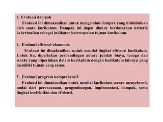 3. Evaluasi dampak
Evaluasi ini dimaksudkan untuk mengetahui dampak yang ditimbulkan
oleh suatu kurikulum. Dampak ini dapat diukur berdasarkan kriteria
keberhasilan sebagai indikator ketercapaian tujuan kurikulum.
4. Evaluasi efisiensi-ekonomis.
Evaluasi ini dimaksudkan untuk menilai tingkat efisiensi kurikulum.
Untuk itu, diperlukan perbandingan antara jumlah biaya, tenaga dan
waktu yang diperlukan dalam kurikulum dengan kurikulum lainnya yang
memiliki tujuan yang sama.
5. Evaluasi program komprehensif.
Evaluasi ini dimaksudkan untuk menilai kurikulum secara menyeluruh,
mulai dari perencanaan, pengembangan, implementasi, dampak, serta
tingkat keefektifan dan efisiensi.
 