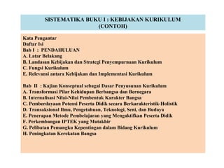 SISTEMATIKA BUKU I : KEBIJAKAN KURIKULUM
(CONTOH)
Kata Pengantar
Daftar Isi
Bab I : PENDAHULUAN
A. Latar Belakang
B. Landasan Kebijakan dan Strategi Penyempurnaan Kurikulum
C. Fungsi Kurikulum
E. Relevansi antara Kebijakan dan Implementasi Kurikulum
Bab II : Kajian Konseptual sebagai Dasar Penyusunan Kurikulum
A. Transformasi Pilar Kehidupan Berbangsa dan Bernegara
B. Internalisasi Nilai-Nilai Pembentuk Karakter Bangsa
C. Pemberdayaan Potensi Peserta Didik secara Berkarakteristik-Holistik
D. Transaksional Ilmu, Pengetahuan, Teknologi, Seni, dan Budaya
E. Penerapan Metode Pembelajaran yang Mengaktifkan Peserta Didik
F. Perkembangan IPTEK yang Mutakhir
G. Pelibatan Pemangku Kepentingan dalam Bidang Kurikulum
H. Peningkatan Kerekatan Bangsa
 
