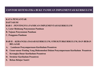 CONTOH SISTEMATIKA BUKU PANDUAN IMPLEMENTASI KURIKULUM
KATA PENGANTAR
DAFTAR ISI
BAB I : PENTINGNYA PANDUAN IMPLEMENTASI KURIKULUM
A. Latar Belakang Penyusunan Panduan
B. Tujuan Penyusunan Panduan
C. Pengguna Panduan
BAB II : KERANGKA DASAR KURIKULUM, STRUKTURKURIKULUM, DAN BEBAN
BELAJAR
A. Landasan Penyempurnaan Kurikulum Pesantren
B. Unsur-unsur Penting Yang Diakomodasi Dalam Penyempurnaan Kurikulum Pesantren
C. Kerangka Dasar Kurikulum Pesantren
D. Struktur Kurikulum Pesantren
E. Beban Belajar Santri
 