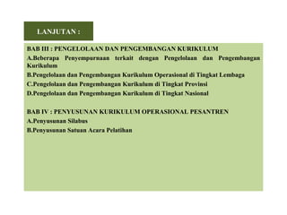 LANJUTAN :
BAB III : PENGELOLAAN DAN PENGEMBANGAN KURIKULUM
A.Beberapa Penyempurnaan terkait dengan Pengelolaan dan Pengembangan
Kurikulum
B.Pengelolaan dan Pengembangan Kurikulum Operasional di Tingkat Lembaga
C.Pengelolaan dan Pengembangan Kurikulum di Tingkat Provinsi
D.Pengelolaan dan Pengembangan Kurikulum di Tingkat Nasional
BAB IV : PENYUSUNAN KURIKULUM OPERASIONAL PESANTREN
A.Penyusunan Silabus
B.Penyusunan Satuan Acara Pelatihan
 