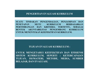PENGERTIAN EVALUASI KURIKULUM
SUATU TINDAKAN PENGENDALIAN, PENJAMINAN DAN
PENETAPAN MUTU KURIKULUM BERDASARKAN
PERTIMBANGAN DAN KRITERIA TERTENTU, SEBAGAI
BENTUK AKUNTABILITAS PENGEMBANG KURIKULUM
UNTUK MENENTUKAN KEEFEKTIFAN KURIKULUM.
TUJUAN EVALUASI KURIKULUM :
UNTUK MENGETAHUI KEEFEKTIFAN DAN EFISIENSI
SISTEM KURIKULUM, SEPERTI : KETERCAPAIAN
TUJUAN, ISI/MATERI, METODE, MEDIA, SUMBER
BELAJAR, DAN EVALUASI.
 