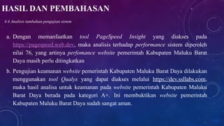 HASIL DAN PEMBAHASAN
a. Dengan memanfaatkan tool PageSpeed Insight yang diakses pada
https://pagespeed.web.dev, maka analisis terhadap performance sistem diperoleh
nilai 76, yang artinya perfomance website pemerintah Kabupaten Maluku Barat
Daya masih perlu ditingkatkan
b. Pengujian keamanan website pemerintah Kabupaten Maluku Barat Daya dilakukan
menggunakan tool Qualys yang dapat diakses melalui https://dev.ssllabs.com,
maka hasil analisa untuk keamanan pada website pemerintah Kabupaten Maluku
Barat Daya berada pada kategori A+. Ini membuktikan website pemerintah
Kabupaten Maluku Barat Daya sudah sangat aman.
4.4 Analisis tambahan pengujian sistem
 