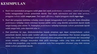 KESIMPULAN
a. Hasil riset menemukan pengguna sudah puas dari aspek performance, economics, control and security,
ketika menggunakan website pemerintah daerah. Dari aspek information and data serta services,
pengguna website sudah sangat puas. Dari aspek efficiency, tingkat pengguna masih ragu-ragu.
b. Hasil dari pengujian tambahan terhadap sistem dengan menggunakan tools yang ada, maka ditemukan
performance terhadap sistem informasi layanan publik online yang dimiliki pemerintah daerah masih
sangat kurang yaitu sekitar 76, Sedangkan performance terhadap keamanan website pemerintah daerah
sudah sangat baik, yaitu diperoleh nilai A+.
c. Dari penelitian ini juga, direkomendasikan kepada pimpinan agar dapat memperbaharui website
pemerintah daerah, karena pada variabel efficiency diperlukan penambahan fitur layanan pengaduan
online atau chatbot yang berfungsi untuk menjawab semua pengaduan dan permintaan dari masyarakat
secara otomatis, sehingga masyarakat tidak perlu menunggu waktu yang lama untuk menerima
jawaban atas pengaduan yang mereka sampaikan serta bisa mengetahui informasi yang tidak termuat
dalam website pemerintah daerah.
 
