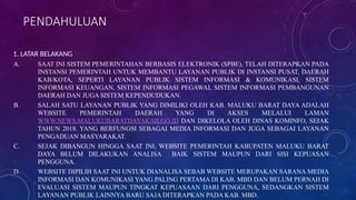PENDAHULUAN
1. LATAR BELAKANG
A. SAAT INI SISTEM PEMERINTAHAN BERBASIS ELEKTRONIK (SPBE), TELAH DITERAPKAN PADA
INSTANSI PEMERINTAH UNTUK MEMBANTU LAYANAN PUBLIK DI INSTANSI PUSAT, DAERAH
KAB/KOTA, SEPERTI LAYANAN PUBLIK SISTEM INFORMASI & KOMUNIKASI, SISTEM
INFORMASI KEUANGAN, SISTEM INFORMASI PEGAWAI, SISTEM INFORMASI PEMBANGUNAN
DAERAH DAN JUGA SISTEM KEPENDUDUKAN.
B. SALAH SATU LAYANAN PUBLIK YANG DIMILIKI OLEH KAB. MALUKU BARAT DAYA ADALAH
WEBSITE PEMERINTAH DAERAH YANG DI AKSES MELALUI LAMAN
WWW.NEWS.MALUKUBARATDAYAKAB.GO.ID DAN DIKELOLA OLEH DINAS KOMINFO, SEJAK
TAHUN 2018. YANG BERFUNGSI SEBAGAI MEDIA INFORMASI DAN JUGA SEBAGAI LAYANAN
PENGADUAN MASYARAKAT.
C. SEJAK DIBANGUN HINGGA SAAT INI, WEBSITE PEMERINTAH KABUPATEN MALUKU BARAT
DAYA BELUM DILAKUKAN ANALISA BAIK SISTEM MAUPUN DARI SISI KEPUASAN
PENGGUNA.
D. WEBSITE DIPILIH SAAT INI UNTUK DIANALISA SEBAB WEBSITE MERUPAKAN SARANA MEDIA
INFORMASI DAN KOMUNIKASI YANG PALING PERTAMA DI KAB. MBD DAN BELUM PERNAH DI
EVALUASI SISTEM MAUPUN TINGKAT KEPUASAAN DARI PENGGUNA, SEDANGKAN SISTEM
LAYANAN PUBLIK LAINNYA BARU SAJA DITERAPKAN PADA KAB. MBD.
 