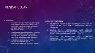 PENDAHULUAN
2. TUJUAN RISET
A. MELAKUKAN ANALISA LAYANAN PUBLIK ONLINE
YAITU WEBSITE PEMERINTAH DAERAH GUNA
MENGUKUR TINGKAT KEPUASAN PENGGUNA
DENGAN MENGGUNAKAN METODE
FRAMEWORK PIECES
B. MELAKUKAN PENGUJIAN TAMBAHAN TERHADAP
WEBSITE PEMERINTAH DAERAH DARI SISI
PERFORMANCE KECEPATAN DAN KEAMANAN
DENGAN MENGGUNAKAN TOOL TAMBAHAN.
C. MEMBERIKAN REKOMENDASI KEPADA
PEMERINTAH KAB. MBD UNTUK
PENGEMBANGAN SISTEM INFORMASI TERSEBUT.
3. MANFAAT PENELITIAN
A. MEMBERIKAN POTRET KINERJA SISTEM INFORMASI LAYANAN
PUBLIK ONLINE, YAITU WEBSITE PEMERINTAH DARI SISI
PENGGUNA.
B. SEBAGAI BAHAN PERTIMBANGAN BAGI KOMINFO
KABUPATEN MALUKU BARAT DAYA UNTUK PENGEMBANGAN
WEBSITE PEMERINTAH DAERAH DI MASA DEPAN.
C. HASIL RISET INI MEMBERIKAN BUKTI KEEFEKTIFAN
FRAMEWORK PIECES UNTUK MENGEVALUASI DAN
MENGEMBANGKAN SISTEM INFORMASI.
 