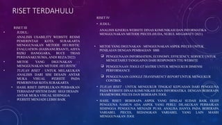 RISET TERDAHULU
RISET III
• JUDUL:
ANALISIS USABILITY WEBSITE RESMI
PEMERINTAH KOTA SURAKARTA
MENGGUNAKAN METODE HEURISTIC
EVALUATION (HASNANURSANTI, AISYA
RIZKI HANGGARA, BUCE TRIAS
PERDANAKUSUMA, ANDI REZA/2022)
• METOE YANG DIGUNAKAN :
MENGGUNAKAN METODE HEURISTIC
• TUJUAN RISET : UNTUK MELAKUKAN
ANALISIS DARI SISI DESAIN ANTAR
MUKA VISUAL WEBSITE PADA
PEMERINTAH KOTA SURAKARTA
• HASIL RISET: DIPERLUKAN PERBAIKAN
TERHADAP SISTEM DARI SEGI DESAIN
ANTAR MUKA VISUAL SEHINGGA
WEBSITE MENJADI LEBIH BAIK
RISET IV
• JUDUL:
ANALISIS KINERJA WEBSITE DINAS KOMUNIKASI DAN INFORMATIKA
MENGGUNAKAN METODE PIECES (HUDA, NURUL MEGAWATY/2021)
• METOE YANG DIGUNAKAN : MENGGUNAKAN ASPEK PIECES UNTUK
PENILAIAN DENGAN PEMBAGIAN SBB:
 PENGGUNAAN INFORMATION, ECONOMY, EFFICIENCY, SERVICE UNTUK
MENGETAHUI TANGGAPAN DARI RESPONDEN TTG WEBSITE
 PENGGUNAAN TOOLS GT MATRIK UNTUK MENGUKUR DIMENSI
PERFORMANCE
 PENGGUNAAN GOOGLE TRANSPARENCY REPORT UNTUK MENGUKUR
CONTROL
• TUJUAN RISET : UNTUK MENGUKUR TINGKAT KEPUASAN DARI PENGGUNA
PADA WEBSITE DINAS KOMUNIKASI DAN INFORMATIKA DENGAN BEBERAPA
FRAMEWORK PIECES DAN BEBERAPA TOOL
• HASIL RISET: BEBERAPA ASPEK YANG DINILAI SUDAH BAIK OLEH
PENGGUNA NAMUN ADA ASPEK YANG PERLU DILAKUKAN PERBAIKAN
SEHINGGA PENGGUNA MENJADI PUAS. ANALISA HANYA PADA BEBERAPA
VARIABEL PIECES, SEDANGKAN VARIABEL YANG LAIN MASIH
MENGGUNAKAN TOOL
 