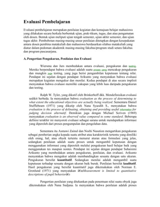 Evaluasi Pembelajaran
Evaluasi pembelajaran merupakan penilaian kegiatan dan kemajuan belajar mahasiswa
yang dilakukan secara berkala berbentuk ujian, prak-tikum, tugas, dan atau pengamatan
oleh dosen. Bentuk ujian meliputi ujian tengah semester, ujian akhir semester, dan ujian
tugas akhir. Pembobotan masing-masing unsur penilaian ditetapkan dengan kesepakatan
antara dosen pembina matakuliah dan mahasiswa berdasarkan silabus matakuliah yang
diatur dalam pedoman akademik masing-masing fakultas/program studi setara fakultas
dan program pascasarjana.

A. Pengertian Pengukuran, Penilaian dan Evaluasi

             Wiersma dan Jurs membedakan antara evaluasi, pengukuran dan testing.
    Mereka berpendapat bahwa evaluasi adalah suatu proses yang mencakup pengukuran
    dan mungkin juga testing, yang juga berisi pengambilan keputusan tentang nilai.
    Pendapat ini sejalan dengan pendapat Arikunto yang menyatakan bahwa evaluasi
    merupakan kegiatan mengukur dan menilai. Kedua pendapat di atas secara implisit
    menyatakan bahwa evaluasi memiliki cakupan yang lebih luas daripada pengukuran
    dan testing.

              Ralph W. Tyler, yang dikutif oleh Brinkerhoff dkk. Mendefinisikan evaluasi
    sedikit berbeda. Ia menyatakan bahwa evaluation as the process of determining to
    what extent the educational objectives are actually being realized. Sementara Daniel
    Stufflebeam (1971) yang dikutip oleh Nana Syaodih S., menyatakan bahwa
    evaluation is the process of delinating, obtaining and providing useful information for
    judging decision alternatif. Demikian juga dengan Michael Scriven (1969)
    menyatakan evaluation is an observed value compared to some standard. Beberapa
    definisi terakhir ini menyoroti evaluasi sebagai sarana untuk mendapatkan informasi
    yang diperoleh dari proses pengumpulan dan pengolahan data.

             Sementara itu Asmawi Zainul dan Noehi Nasution mengartikan pengukuran
   sebagai pemberian angka kepada suatu atribut atau karakteristik tertentu yang dimiliki
   oleh orang, hal, atau obyek tertentu menurut aturan atau formulasi yang jelas,
   sedangkan penilaian adalah suatu proses untuk mengambil keputusan dengan
   menggunakan informasi yang diperoleh melalui pengukuran hasil belajar baik yang
   menggunakan tes maupun nontes. Pendapat ini sejalan dengan pendapat Suharsimi
   Arikunto yang membedakan antara pengukuran, penilaian, dan evaluasi. Arikunto
   menyatakan bahwa mengukur adalah membandingkan sesuatu dengan satu ukuran.
   Pengukuran bersifat kuantitatif. Sedangkan menilai adalah mengambil suatu
   keputusan terhadap sesuatu dengan ukuran baik buruk. Penilaian bersifat kualitatif.
   Hasil pengukuran yang bersifat kuantitatif juga dikemukakan oleh Norman E.
   Gronlund (1971) yang menyatakan â€œMeasurement is limited to quantitative
   descriptions of pupil behaviorâ€s

           Pengertian penilaian yang ditekankan pada penentuan nilai suatu obyek juga
    dikemukakan oleh Nana Sudjana. Ia menyatakan bahwa penilaian adalah proses
 