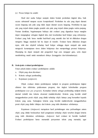 (c) Proses belajar itu sendiri
Hasil dari usaha belajar nampak dalam bentuk perubahan tingkah laku, baik
secara substanstif maupun secara komprehensif. Perubahan itu ada yang dapat diamati
secara langsung ada pula yang tidak dapat diamati secara langsung. Perubahan itu juga
ada yang terjadi dalam jangka pendek ada pula yang terjadi dalam jangka waktu panjang.
Namun demikian, bagaimanapun baiknya alat evaluasi yang digunakan hanya mungkin
dapat mengungkap sebagian tingkah laku dari keseluruhan hasil belajar yang sebenarnya.
Evaluasi yang baik harus menilai hasil-hasil yang autentik dan hal ini dilakukan dengan
mengetes hingga manakah hal itu dapat di transfer. Evaluasi harus dilakukan dengan
tepat, teliti dan objektif terhadap hasil belajar sehingga dapat menjadi alat untuk
mengecek kemamppuan siswa dalam belajarnya dan mempertinggi prestasi belajarnya.
Disamping itu dapat menjadi alat pengontrol bagi cara mengajar guru, serta dapat
membimbing murid untuk memahami dirinya (keunggulan dan kelemahannya).
B. Jenis-jenis evaluasi pembelajaran
Unsur pokok dalam evaluasi pembelajaran adalah:
a. Objek yang akan dievaluasi
b. Kriteria sebagai pembanding
c. Keputusan (judgment).
Objek evaluasi dalam pembelajaran meliputi isi program pembelajaran tingkat
efisiensi dan efektivitas pelaksanaan program, dan tingkat keberhasilan program
pembelajaran (out put program). Kemudian kriteria sebagai pembanding meliputi kriteria
internal (relatif) dan kriteria eksternal (mutlak/absolut). Kriteria yang bersifat relatif
menggambarkan posisi objek yang dinilai terhadap objek lainnya yang bersumber kepada
kriteria yang sama. Sedangkan kriteria yang bersifat mutlak/absolut menggambarkan
posisi objek yang dinilai ditinjau dari kriteria yang telah ditentukan sebelumnya.
Keputusan (Judgment) merupakan hasil pertimbangan atau perbandingan antara
objek yang dinilai berdasarkan hasil pengukuran terhadap objek tersebut dengan kriteria
yang telah ditentukan sebelumnya. Judgment hasil evaluasi ini bersifat kualitatif.
Evaluasi pembelajaran harus memenuhi persyaratan teknis yang memadai, agar
 