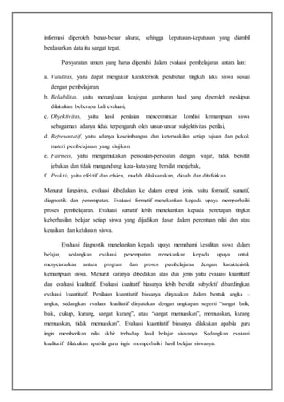 informasi diperoleh benar-benar akurat, sehingga keputusan-keputusan yang diambil
berdasarkan data itu sangat tepat.
Persyaratan umum yang harus dipenuhi dalam evaluasi pembelajaran antara lain:
a. Validitas, yaitu dapat mengukur karakteristik perubahan tingkah laku siswa sesuai
dengan pembelajaran,
b. Reliabilitas, yaitu menunjkuan keajegan gambaran hasil yang diperoleh meskipun
dilakukan beberapa kali evaluasi,
c. Objektivitas, yaitu hasil penilaian mencerminkan kondisi kemampuan siswa
sebagaiman adanya tidak terpengaruh oleh unsur-unsur subjektivitas penilai,
d. Refresentatif, yaitu adanya keseimbangan dan keterwakilan setiap tujuan dan pokok
materi pembelajaran yang diujikan,
e. Fairness, yaitu mengemukakan persoalan-persoalan dengan wajar, tidak bersifat
jebakan dan tidak mengandung kata-kata yang bersifat menjebak,
f. Praktis, yaitu efektif dan efisien, mudah dilaksanakan, diolah dan ditafsirkan.
Menurut fungsinya, evaluasi dibedakan ke dalam empat jenis, yaitu formatif, sumatif,
diagnostik dan penempatan. Evaluasi formatif menekankan kepada upaya memperbaiki
proses pembelajaran. Evaluasi sumatif lebih menekankan kepada penetapan tingkat
keberhasilan belajar setiap siswa yang dijadikan dasar dalam penentuan nilai dan atau
kenaikan dan kelulusan siswa.
Evaluasi diagnostik menekankan kepada upaya memahami kesulitan siswa dalam
belajar, sedangkan evaluasi penempatan menekankan kepada upaya untuk
menyelaraskan antara program dan proses pembelajaran dengan karakteristik
kemampuan siswa. Menurut caranya dibedakan atas dua jenis yaitu evaluasi kuantitatif
dan evaluasi kualitatif. Evaluasi kualitatif biasanya lebih bersifat subyektif dibandingkan
evaluasi kuantitatif. Penilaian kuantitatif biasanya dinyatakan dalam bentuk angka –
angka, sedangkan evaluasi kualitatif dinyatakan dengan ungkapan seperti “sangat baik,
baik, cukup, kurang, sangat kurang”, atau “sangat memuaskan”, memuaskan, kurang
memuaskan, tidak memuaskan”. Evaluasi kuantitatif biasanya dilakukan apabila guru
ingin memberikan nilai akhir terhadap hasil belajar siswanya. Sedangkan evaluasi
kualitatif dilakukan apabila guru ingin memperbaiki hasil belajar siswanya.
 