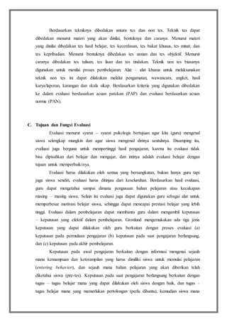 Berdasarkan tekniknya dibedakan antara tes dan non tes. Teknik tes dapat
dibedakan menurut materi yang akan dinilai, bentuknya dan caranya. Menurut materi
yang dinilai dibedakan tes hasil belajar, tes kecerdasan, tes bakat khusus, tes minat, dan
tes kepribadian. Menurut bentuknya dibedakan tes uraian dan tes objektif. Menurut
caranya dibedakan tes tulisan, tes lisan dan tes tindakan. Teknik non tes biasanya
digunakan untuk menilai proses pembelajaran. Alat – alat khusus untuk melaksanakan
teknik non tes ini dapat dilakukan melalui pengamatan, wawancara, angket, hasil
karya/laporan, karangan dan skala sikap. Berdasarkan kriteria yang digunakan dibedakan
ke dalam evaluasi berdasarkan acuan patokan (PAP) dan evaluasi berdasarkan acuan
norma (PAN).
C. Tujuan dan Fungsi Evaluasi
Evaluasi menurut syarat – syarat psikologis bertujuan agar kita (guru) mengenal
siswa selengkap mungkin dan agar siswa mengenal dirinya seutuhnya. Disamping itu,
evaluasi juga berguna untuk mempertinggi hasil pengajaran, karena itu evaluasi tidak
bisa dipisahkan dari belajar dan mengajar, dan intinya adalah evaluasi belajar dengan
tujuan untuk memperbaikinya.
Evaluasi harus dilakukan oleh semua yang bersangkutan, bukan hanya guru tapi
juga siswa sendiri, evaluasi harus ditinjau dari keseluruhan. Berdasarkan hasil evaluasi,
guru dapat mengetahui sampai dimana pengusaan bahan pelajaran atau kecakapan
masing – masing siswa. Selain itu evaluasi juga dapat digunakan guru sebagai alat untuk
memperbesar motivasi belajar siswa, sehingga dapat mencapai prestasi belajar yang lebih
tinggi. Evaluasi dalam pembelajaran dapat membantu guru dalam mengambil keputusan
– keputusan yang efektif dalam pembelajaran. Gronlund mengemukakan ada tiga jenis
keputusan yang dapat dilakukan oleh guru berkaitan dengan proses evaluasi (a)
keputusan pada permulaan pengajaran (b) keputusan pada saat pengajaran berlangsung,
dan (c) keputusan pada akhir pembelajaran.
Keputusan pada awal pengajaran berkaitan dengan informasi mengenai sejauh
mana kemampuan dan keterampilan yang harus dimiliki siswa untuk memulai pelajaran
(entering behavior), dan sejauh mana bahan pelajaran yang akan diberikan telah
diketahui siswa (pre-tes). Keputusan pada saat pengajaran berlangsung berkaitan dengan
tugas – tugas belajar mana yang dapat dilakukan oleh siswa dengan baik, dan tugas –
tugas belajar mana yang memerlukan pertolongan (perlu dibantu), kemudian siswa mana
 