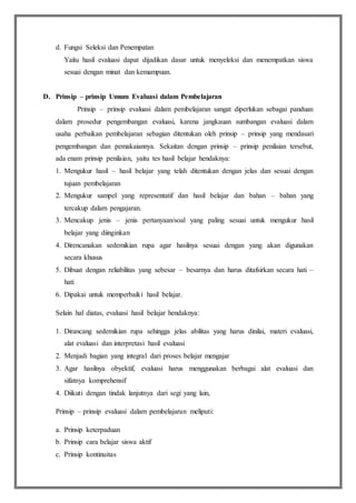 d. Fungsi Seleksi dan Penempatan
Yaitu hasil evaluasi dapat dijadikan dasar untuk menyeleksi dan menempatkan siswa
sesuai dengan minat dan kemampuan.
D. Prinsip – prinsip Umum Evaluasi dalam Pembelajaran
Prinsip – prinsip evaluasi dalam pembelajaran sangat diperlukan sebagai panduan
dalam prosedur pengembangan evaluasi, karena jangkauan sumbangan evaluasi dalam
usaha perbaikan pembelajaran sebagian ditentukan oleh prinsip – prinsip yang mendasari
pengembangan dan pemakaiannya. Sekaitan dengan prinsip – prinsip penilaian tersebut,
ada enam prinsip penilaian, yaitu tes hasil belajar hendaknya:
1. Mengukur hasil – hasil belajar yang telah ditentukan dengan jelas dan sesuai dengan
tujuan pembelajaran
2. Mengukur sampel yang representatif dan hasil belajar dan bahan – bahan yang
tercakup dalam pengajaran.
3. Mencakup jenis – jenis pertanyaan/soal yang paling sesuai untuk mengukur hasil
belajar yang diinginkan
4. Direncanakan sedemikian rupa agar hasilnya sesuai dengan yang akan digunakan
secara khusus
5. Dibuat dengan reliabilitas yang sebesar – besarnya dan harus ditafsirkan secara hati –
hati
6. Dipakai untuk memperbaiki hasil belajar.
Selain hal diatas, evaluasi hasil belajar hendaknya:
1. Dirancang sedemikian rupa sehingga jelas abilitas yang harus dinilai, materi evaluasi,
alat evaluasi dan interpretasi hasil evaluasi
2. Menjadi bagian yang integral dari proses belajar mengajar
3. Agar hasilnya obyektif, evaluasi harus menggunakan berbagai alat evaluasi dan
sifatnya komprehensif
4. Diikuti dengan tindak lanjutnya dari segi yang lain,
Prinsip – prinsip evaluasi dalam pembelajaran meliputi:
a. Prinsip keterpaduan
b. Prinsip cara belajar siswa aktif
c. Prinsip kontinuitas
 