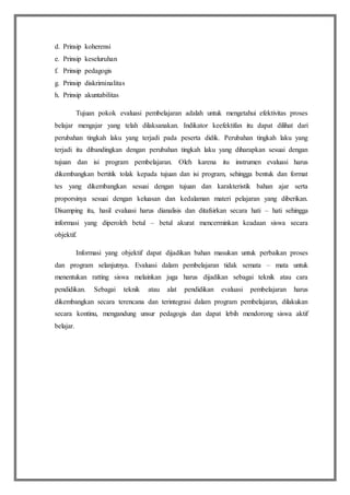 d. Prinsip koherensi
e. Prinsip keseluruhan
f. Prinsip pedagogis
g. Prinsip diskriminalitas
h. Prinsip akuntabilitas
Tujuan pokok evaluasi pembelajaran adalah untuk mengetahui efektivitas proses
belajar mengajar yang telah dilaksanakan. Indikator keefektifan itu dapat dilihat dari
perubahan tingkah laku yang terjadi pada peserta didik. Perubahan tingkah laku yang
terjadi itu dibandingkan dengan perubahan tingkah laku yang diharapkan sesuai dengan
tujuan dan isi program pembelajaran. Oleh karena itu instrumen evaluasi harus
dikembangkan bertitik tolak kepada tujuan dan isi program, sehingga bentuk dan format
tes yang dikembangkan sesuai dengan tujuan dan karakteristik bahan ajar serta
proporsinya sesuai dengan keluasan dan kedalaman materi pelajaran yang diberikan.
Disamping itu, hasil evaluasi harus dianalisis dan ditafsirkan secara hati – hati sehingga
informasi yang diperoleh betul – betul akurat mencerminkan keadaan siswa secara
objektif.
Informasi yang objektif dapat dijadikan bahan masukan untuk perbaikan proses
dan program selanjutnya. Evaluasi dalam pembelajaran tidak semata – mata untuk
menentukan ratting siswa melainkan juga harus dijadikan sebagai teknik atau cara
pendidikan. Sebagai teknik atau alat pendidikan evaluasi pembelajaran harus
dikembangkan secara terencana dan terintegrasi dalam program pembelajaran, dilakukan
secara kontinu, mengandung unsur pedagogis dan dapat lebih mendorong siswa aktif
belajar.
 