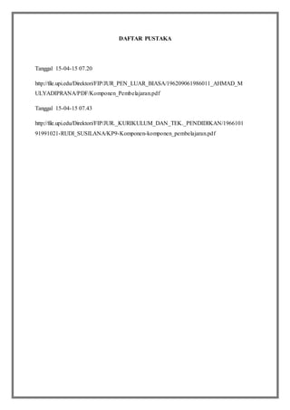 DAFTAR PUSTAKA
Tanggal 15-04-15 07.20
http://file.upi.edu/Direktori/FIP/JUR_PEN_LUAR_BIASA/196209061986011_AHMAD_M
ULYADIPRANA/PDF/Komponen_Pembelajaran.pdf
Tanggal 15-04-15 07.43
http://file.upi.edu/Direktori/FIP/JUR._KURIKULUM_DAN_TEK._PENDIDIKAN/1966101
91991021-RUDI_SUSILANA/KP9-Komponen-komponen_pembelajaran.pdf
 