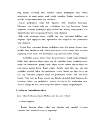10
yang memiliki wewenang untuk memotori kegiatan pembelajaran maka evaluasi
pembelajaran ini sangat penting untuk mereka perhatikan. Evaluasi pembelajaran ini
memiliki berbagai fungsi utama yang diantaranya:
1.Evaluasi pembelajaran sangat baik digunakan untuk mengetahui kekurangan-
kekurangan yang terdapat pada saat pembelajaran yang telah berlangsung. Dengan
mengetahui kekurangan pembelajaran yang terdahulu maka seorang tenaga pendidik akan
dapat melakukan perbaikan pada pembelajaran yang selanjutnya.
2.Lalu selain kekurangan tenaga pendidik juga akan menemukan kelebihan yang
dengannya dapat diupayakan untuk dipertahankan atau ditingkatkan pada pembelajaran
yang selanjutnya.
3. Sebagai dasar perencanaan kegiatan pembelajaran yang akan datang. Seorang tenaga
pendidik dapat menjadikan hasil evaluasi pembelajaran tersebut sebagai dasar penentuan
target yang hendak dicapai pada pembelajaran yang akan dilaksanakan nantinya.
Kedudukan evaluasi dalam belajar dan pembelajaran sungguh sangat penting,dan
bahkan dapat dipandang sebagai bagian yang tak terpisahkan dengan keseluruhan proses
belajar dan pembelajaran. penting karena dengan evaluasi diletahui apakah belajar dan
pembelajaran. penting karena dengan evaluasi diketahui faktor-faktor apa saja yang
menjadikan penyebab belajar dan pembelajaran tersebut berhasil dan factor-faktor apa
saja yang menjadikan penyebab belajar dan pembelajaran tersebut tidak atau belum
berhasil. Tidak hanya itu dengan evaluasi juga diketahui dimanakah leetak kegagalan dan
kesuksesan belajar dan pembelajaran. padahal diketahuinya hal tersebut,akan dapat
dijadikan sebagai titik tolak dalam mengadakan perbaikan belajar dan pembelajaran.
C. Jenis-jenis Evaluasi Pembelajaran
Jenis evaluasi berdasarkan tujuan dibedakan atas lima jenis evaluasi :
1. Evaluasi diagnostik
Evaluasi diagnostic adalah evaluasi yang ditujukan untuk menelaah kelemahan
kelemahan siswa beserta faktor-faktor penyebabnya.
 