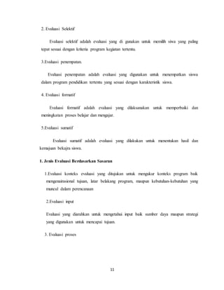 11
2. Evaluasi Selektif
Evaluasi selektif adalah evaluasi yang di gunakan untuk memilih siwa yang paling
tepat sesuai dengan kriteria program kegiatan tertentu.
3.Evaluasi penempatan.
Evaluasi penempatan adalah evaluasi yang digunakan untuk menempatkan siswa
dalam program pendidikan tertentu yang sesuai dengan karakteristik siswa.
4. Evaluasi formatif
Evaluasi formatif adalah evaluasi yang dilaksanakan untuk memperbaiki dan
meningkatan proses belajar dan mengajar.
5.Evaluasi sumatif
Evaluasi sumatif adalah evaluasi yang dilakukan untuk menentukan hasil dan
kemajuan bekajra siswa.
1. Jenis Evaluasi Berdasarkan Sasaran
1.Evaluasi konteks evaluasi yang ditujukan untuk mengukur konteks program baik
mengenairasional tujuan, latar belakang program, maupun kebutuhan-kebutuhan yang
muncul dalam perencanaan
2.Evaluasi input
Evaluasi yang diarahkan untuk mengetahui input baik sumber daya maupun strategi
yang digunakan untuk mencapai tujuan.
3. Evaluasi proses
 