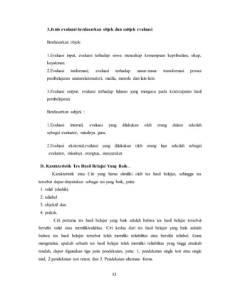 13
3.Jenis evaluasi berdasarkan objek dan subjek evaluasi
Berdasarkan objek:
1.Evaluasi input, evaluasi terhadap siswa mencakup kemampuan kepribadian, sikap,
keyakinan.
2.Evaluasi tnsformasi, evaluasi terhadap unsur-unsur transformasi proses
pembelajaran anataralainmateri, media, metode dan lain-lain.
3.Evaluasi output, evaluasi terhadap lulusan yang mengacu pada ketercapaian hasil
pembelajaran.
Berdasarkan subjek :
1.Evaluasi internal, evaluasi yang dilakukan oleh orang dalam sekolah
sebagai evaluator, misalnya guru.
2.Evaluasi eksternal,evaluasi yang dilakukan oleh orang luar sekolah sebagai
evaluator, misalnya orangtua, masyarakat.
D. Karakteristik Tes Hasil Belajar Yang Baik .
Karakteristik atau Ciri yang harus dimiliki oleh tes hasil belajar, sehingga tes
tersebut dapat dinyatakan sebagai tes yang baik, yaitu:
1. valid (shahih).
2. reliabel
3. objektif dan
4. praktis.
Ciri pertama tes hasil belajar yang baik adalah bahwa tes hasil belajar tersebut
bersifat valid atau memilikivaliditas. Ciri kedua dari tes hasil belajar yang baik adalah
bahwa tes hasil belajar tersebut telah memiliki reliabilitas atau bersifat reliabel. Guna
mengetahui, apakah sebuah tes hasil belajar telah memiliki reliabilitas yang tinggi ataukah
rendah, dapat digunakan tiga jenis pendekatan, yaitu: 1, pendekatan single test atau single
trial, 2 pendekatan test retest, dan 3. Pendekatan alternate forms.
 