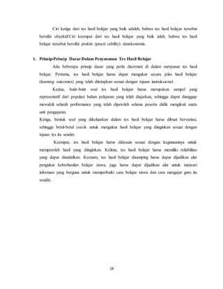 14
Ciri ketiga dari tes hasil belajar yang baik adalah, bahwa tes hasil belajar tersebut
bersifat obyektif.Ciri keempat dari tes hasil belajar yang baik ialah, bahwa tes hasil
belajar tersebut bersifat praktis (practi cability) danekonomis.
1. Prinsip-Prinsip Dasar Dalam Penyusunan Tes Hasil Belajar
Ada beberapa prinsip dasar yang perlu dicermati di dalam menyusun tes hasil
belajar. Pertama, tes hasil belajar harus dapat mengukur secara jelas hasil belajar
(learning outcomes) yang telah ditetapkan sesuai dengan tujuan instruksional.
Kedua, butir-butir soal tes hasil belajar harus merupakan sampel yang
representatif dari populasi bahan pelajaran yang telah diajarkan, sehingga dapat dianggap
mewakili seluruh performance yang telah diperoleh selama peserta didik mengikuti suatu
unit pengajaran.
Ketiga, bentuk soal yang dikeluarkan dalam tes hasil belajar harus dibuat bervariasi,
sehingga betul-betul cocok untuk mengukur hasil belajar yang diinginkan sesuai dengan
tujuan tes itu sendiri.
Keempat, tes hasil belajar harus didesain sesuai dengan kegunaannya untuk
memperoleh hasil yang diinginkan. Kelima, tes hasil belajar harus memiliki reliabilitas
yang dapat diandalkan. Keenam, tes hasil belajar disamping harus dapat dijadikan alat
pengukur keberhasilan belajar siswa, juga harus dapat dijadikan alat untuk mencari
informasi yang berguna untuk memperbaiki cara belajar siswa dan cara mengajar guru itu
sendiri.
 