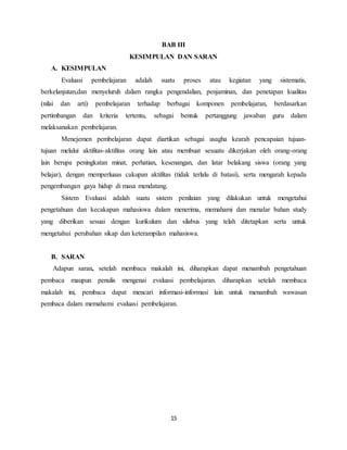 15
BAB III
KESIMPULAN DAN SARAN
A. KESIMPULAN
Evaluasi pembelajaran adalah suatu proses atau kegiatan yang sistematis,
berkelanjutan,dan menyeluruh dalam rangka pengendalian, penjaminan, dan penetapan kualitas
(nilai dan arti) pembelajaran terhadap berbagai komponen pembelajaran, berdasarkan
pertimbangan dan kriteria tertentu, sebagai bentuk pertanggung jawaban guru dalam
melaksanakan pembelajaran.
Menejemen pembelajaran dapat diartikan sebagai usagha kearah pencapaian tujuan-
tujuan melalui aktifitas-aktifitas orang lain atau membuat sesuatu dikerjakan oleh orang-orang
lain berupa peningkatan minat, perhatian, kesenangan, dan latar belakang siswa (orang yang
belajar), dengan memperluaas cakupan aktifitas (tidak terlalu di batasi), serta mengarah kepada
pengembangan gaya hidup di masa mendatang.
Sistem Evaluasi adalah suatu sistem penilaian yang dilakukan untuk mengetahui
pengetahuan dan kecakapan mahasiswa dalam menerima, memahami dan menalar bahan study
yang diberikan sesuai dengan kurikulum dan silabus yang telah ditetapkan serta untuk
mengetahui perubahan sikap dan keterampilan mahasiswa.
B. SARAN
Adapun saran, setelah membaca makalah ini, diharapkan dapat menambah pengetahuan
pembaca maupun penulis mengenai evaluasi pembelajaran. diharapkan setelah membaca
makalah ini, pembaca dapat mencari informasi-informasi lain untuk menambah wawasan
pembaca dalam memahami evaluasi pembelajaran.
 