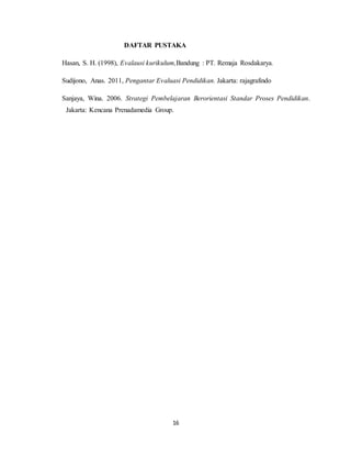 16
DAFTAR PUSTAKA
Hasan, S. H. (1998), Evalausi kurikulum,Bandung : PT. Remaja Rosdakarya.
Sudijono, Anas. 2011, Pengantar Evaluasi Pendidikan. Jakarta: rajagrafindo
Sanjaya, Wina. 2006. Strategi Pembelajaran Berorientasi Standar Proses Pendidikan.
Jakarta: Kencana Prenadamedia Group.
 