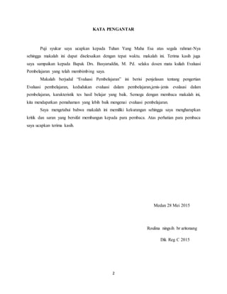 2
KATA PENGANTAR
Puji syukur saya ucapkan kepada Tuhan Yang Maha Esa atas segala rahmat-Nya
sehingga makalah ini dapat diselesaikan dengan tepat waktu. makalah ini. Terima kasih juga
saya sampaikan kepada Bapak Drs. Basyaruddin, M. Pd. selaku dosen mata kuliah Evaluasi
Pembelajaran yang telah membimbing saya.
Makalah berjudul “Evaluasi Pembelajaran” ini berisi penjelasan tentang pengertian
Evaluasi pembelajaran, kedudukan evaluasi dalam pembelajaran,jenis-jenis evalausi dalam
pembelajaran, karakteristik tes hasil belajar yang baik. Semoga dengan membaca makalah ini,
kita mendapatkan pemahaman yang lebih baik mengenai evaluasi pembelajaran.
Saya mengetahui bahwa makalah ini memiliki kekurangan sehingga saya mengharapkan
kritik dan saran yang bersifat membangun kepada para pembaca. Atas perhatian para pembaca
saya ucapkan terima kasih.
Medan 28 Mei 2015
Roulina ningsih br aritonang
Dik Reg C 2015
 