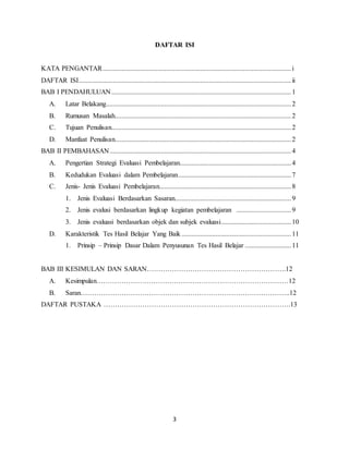 3
DAFTAR ISI
KATA PENGANTAR..............................................................................................................i
DAFTAR ISI............................................................................................................................ii
BAB I PENDAHULUAN.........................................................................................................1
A. Latar Belakang............................................................................................................2
B. Rumusan Masalah.......................................................................................................2
C. Tujuan Penulisan.........................................................................................................2
D. Manfaat Penulisan.......................................................................................................2
BAB II PEMBAHASAN..........................................................................................................4
A. Pengertian Strategi Evaluasi Pembelajaran.................................................................4
B. Kedudukan Evaluasi dalam Pembelajaran..................................................................7
C. Jenis- Jenis Evaluasi Pembelajaran.............................................................................8
1. Jenis Evaluasi Berdasarkan Sasaran....................................................................9
2. Jenis evalusi berdasarkan lingkup kegiatan pembelajaran ................................9
3. Jenis evaluasi berdasarkan objek dan subjek evaluasi.........................................10
D. Karakteristik Tes Hasil Belajar Yang Baik ................................................................11
1. Prinsip – Prinsip Dasar Dalam Penyusunan Tes Hasil Belajar ...........................11
BAB III KESIMULAN DAN SARAN…………………………………………………….12
A. Kesimpulan…………………………………………………………………………12
B. Saran………………………………………………………………………………..12
DAFTAR PUSTAKA ……………………………………………………………………….13
 