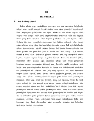 4
BAB I
PENDAHULUAN
A. Latar Belakang Masalah
Dalam sebuah proses pembelajaran komponen yang turut menentukan keberhasilan
sebuah proses adalah evaluasi. Melalui evaluasi orang akan mengetahui sampai sejauh
mana penyampaian pembelajaran atau tujuan pendidikan atau sebuah program dapat
dicapai sesuai dengan tujuan yang diinginkan.Evaluasi merupakan salah satu kegiatan
utama yang harus dilakukan dalam kegiatan pendidikan dan pembelajaran. Melalui
Evaluasi, kita akan mengetahui perkembangan hasil belajar, intelegensi, bakat khusus,
minat, hubungan social, sikap dan kepribadian siswa atau peserta didik serta keberhasilan
sebuah program.Secara harafiah evaluasi berasal dari bahasa Inggris evaluation yang
berarti penilaian atau penaksiran (John M. Echols dan Hasan Shadily: 1983). Evaluasi
menurut Kumano (2001) merupakan penilaian terhadap data yang dikumpulkan melalui
kegiatan asesmen. Sejalan dengan pengertian tersebut, Zainul dan Nasution (2001)
menyatakan bahwa evaluasi dapat dinyatakan sebagai suatu proses pengambilan
keputusan dengan menggunakan informasi yang diperoleh melalui pengukuran hasil
belajar, baik yang menggunakan instrumen tes maupun non tes.Dalam dunia pendidikan
dan pembelajaran ada beberapa istilah yang sering digunakan, baik secara bersamaan
maupun secara terpisah. Istilah tersebut adalah pengukuran. penilaian, dan evaluasi.
Ketiga istilah tersebut memiliki perbedaan.Mengacu pada asumsi bahwa pembelajaran
merupakan sistem yang terdiri atas beberapa unsur, yaitu masukan, proses dan hasil;
maka terdapat tiga jenis evaluasi sesuai dengan sasaran evaluasi pembelajaran, yaitu
evaluasi masukan, proses dan hasil pembelajaran.Terkait dengan ketiga jenis evaluasi
pembelajaran tersebut, dalam praktek pembelajaran secara umum pelaksanaan evaluasi
pembelajaran menekankan pada evaluasi proses pembelajaran dan evaluasi hasil belajar.
Hal ini didasarkan pada pemikiran bahwa pelaksanaan kedua jenis evaluasi tersebut
merupakan komponen system pembelajaran yang sangat penting.Evaluasi kedua jenis
komponen yang dapat dipergunakan untuk mengetahui kekuatan dan kelemahan
pelaksanaan dan hasil pembelajaran.
 