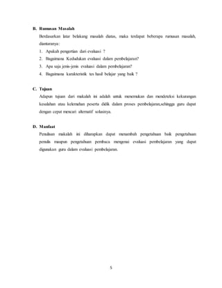 5
B. Rumusan Masalah
Berdasarkan latar belakang masalah diatas, maka terdapat beberapa rumusan masalah,
diantaranya:
1. Apakah pengertian dari evaluasi ?
2. Bagaimana Kedudukan evaluasi dalam pembelajaran?
3. Apa saja jenis-jenis evaluasi dalam pembelajaran?
4. Bagaimana karakteristik tes hasil belajar yang baik ?
C. Tujuan
Adapun tujuan dari makalah ini adalah untuk menemukan dan mendeteksi kekurangan
kesalahan atau kelemahan peserta didik dalam proses pembelajaran,sehingga guru dapat
dengan cepat mencari alternatif solusinya.
D. Manfaat
Penulisan makalah ini diharapkan dapat menambah pengetahuan baik pengetahuan
penulis maupun pengetahuan pembaca mengenai evaluasi pembelajaran yang dapat
digunakan guru dalam evaluasi pembelajaran.
 