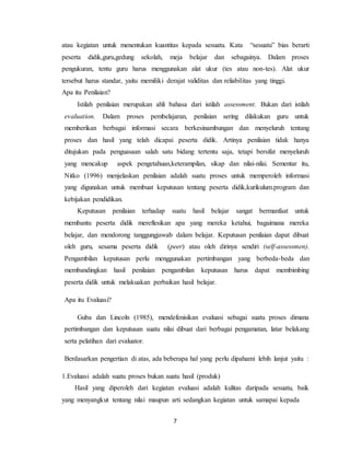7
atau kegiatan untuk menentukan kuantitas kepada sesuatu. Kata “sesuatu” bias berarti
peserta didik,guru,gedung sekolah, meja belajar dan sebagainya. Dalam proses
pengukuran, tentu guru harus menggunakan alat ukur (tes atau non-tes). Alat ukur
tersebut harus standar, yaitu memiliki derajat validitas dan reliabilitas yang tinggi.
Apa itu Penilaian?
Istilah penilaian merupakan ahli bahasa dari istilah assessment. Bukan dari istilah
evaluation. Dalam proses pembelajaran, penilaian sering dilakukan guru untuk
memberikan berbagai informasi secara berkesinambungan dan menyeluruh tentang
proses dan hasil yang telah dicapai peserta didik. Artinya penilaian tidak hanya
ditujukan pada penguasaan salah satu bidang tertentu saja, tetapi bersifat menyeluruh
yang mencakup aspek pengetahuan,keterampilan, sikap dan nilai-nilai. Sementar itu,
Nitko (1996) menjelaskan penilaian adalah suatu proses untuk memperoleh informasi
yang digunakan untuk membuat keputusan tentang peserta didik,kurikulum.program dan
kebijakan pendidikan.
Keputusan penilaian terhadap suatu hasil belajar sangat bermanfaat untuk
membantu peserta didik mereflesikan apa yang mereka ketahui, bagaimana mereka
belajar, dan mendorong tanggungjawab dalam belajar. Keputusan penilaian dapat dibuat
oleh guru, sesama peserta didik (peer) atau oleh dirinya sendiri (self-assessmen).
Pengambilan keputusan perlu menggunakan pertimbangan yang berbeda-beda dan
membandingkan hasil penilaian pengambilan keputusan harus dapat membimbing
peserta didik untuk melakuakan perbaikan hasil belajar.
Apa itu Evaluasi?
Guba dan Lincoln (1985), mendefenisikan evaluasi sebagai suatu proses dimana
pertimbangan dan keputusan suatu nilai dibuat dari berbagai pengamatan, latar belakang
serta pelatihan dari evaluator.
Berdasarkan pengertian di atas, ada beberapa hal yang perlu dipahami lebih lanjut yaitu :
1.Evaluasi adalah suatu proses bukan suatu hasil (produk)
Hasil yang diperoleh dari kegiatan evaluasi adalah kulitas daripada sesuatu, baik
yang menyangkut tentang nilai maupun arti sedangkan kegiatan untuk samapai kepada
 