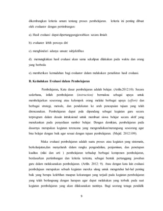 9
dikembangkan kriteria umum tentang proses pembelajaran. kriteria ini penting dibuat
oleh evaluator dengan pertimbangan:
a). Hasil evaluasi dapat dipertanggungjawabkan secara ilmiah
b). evaluator lebih percaya diri
c). menghindari adanya unsure subjektifitas
d). memungkinkan hasil evaluasi akan sama sekalipun dilakukan pada waktu dan orang
yang berbeda
e). memberikan kemudahan bagi evaluator dalam melakukan penafsiran hasil evaluasi.
B. Kedudukan Evaluasi dalam Pembelajaran
Pembelajaran, Kata dasar pembelajaran adalah belajar. (Arifin.2012:10). Secara
sederhana, istilah pembelajaran (instruction) bermakna sebagai upaya untuk
membelajarkan seseorang atau kelompok orang melalui berbagai upaya (effort) dan
berbagai strategi, metode, dan pendekatan ke arah pencapaian tujuan yang telah
direncanakan. Pembelajaran dapat pula dipandang sebagai kegiatan guru secara
terprogram dalam desain intruksional untuk membuat siswa belajar secara aktif yang
menekankan pada penyediaan sumber belajar. Dengan demikian, pembelajaran pada
dasarnya merupakan kegiatan terencana yang mengondisikan/merangsang seseorang agar
bisa belajar dengan baik agar sesuai dengan tujuan pembelajaran. (Majid. 2012:109).
Maka evaluasi pembelajaran adalah suatu proses atau kegiatan yang sistematis,
berkelanjutan,dan menyeluruh dalam rangka pengendalian, penjaminan, dan penetapan
kualitas (nilai dan arti ) pembelajaran terhadap berbagai komponen pembelajaran,
berdasarkan pertimbangan dan kriteria tertentu, sebagai bentuk pertanggung jawaban
guru dalam melaksanakan pembelajaran. (Arifin. 2012: 9). Atau dengan kata lain evaluasi
pembelajaan merupakan sebuah kegiatan mereka ulang untuk mengetahui hal-hal penting
baik yang berupa kelebihan maupun kekurangan yang terjadi pada kegiatan pembelajaran
yang telah berlangsung dengan harapan agar dapat melakukan yang terbaik pada saat
kegiatan pembelajaran yang akan dilaksanakan nantinya. Bagi seorang tenaga pendidik
 