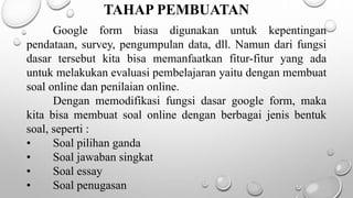 TAHAP PEMBUATAN
Google form biasa digunakan untuk kepentingan
pendataan, survey, pengumpulan data, dll. Namun dari fungsi
dasar tersebut kita bisa memanfaatkan fitur-fitur yang ada
untuk melakukan evaluasi pembelajaran yaitu dengan membuat
soal online dan penilaian online.
Dengan memodifikasi fungsi dasar google form, maka
kita bisa membuat soal online dengan berbagai jenis bentuk
soal, seperti :
• Soal pilihan ganda
• Soal jawaban singkat
• Soal essay
• Soal penugasan
 
