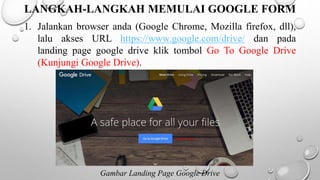 LANGKAH-LANGKAH MEMULAI GOOGLE FORM
1. Jalankan browser anda (Google Chrome, Mozilla firefox, dll),
lalu akses URL https://www.google.com/drive/ dan pada
landing page google drive klik tombol Go To Google Drive
(Kunjungi Google Drive).
Gambar Landing Page Google Drive
 