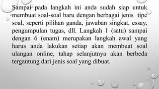 Sampai pada langkah ini anda sudah siap untuk
membuat soal-soal baru dengan berbagai jenis tipe
soal, seperti pilihan ganda, jawaban singkat, essay,
pengumpulan tugas, dll. Langkah 1 (satu) sampai
dengan 6 (enam) merupakan langkah awal yang
harus anda lakukan setiap akan membuat soal
ulangan online, tahap selanjutnya akan berbeda
tergantung dari jenis soal yang dibuat.
 