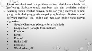 Untuk membuat soal dan penilaian online dibutuhkan sebuah tool
(software). Software untuk membuat soal dan penilaian online
sekarang sudah tersebar banyak, mulai dari yang sederhana sampai
yang rumit, dari yang gratis sampai yang berbayar. Berikut contoh
software pembuat soal online dan penilaian online yang banyak
digunakan :
• Google Classroom (Google form Included)
• Google Docs (Google form Included)
• Edmodo
• Efront
• Remind
• Haiku LMS
• Claroline
• Wondershare, dll
 