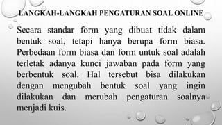 LANGKAH-LANGKAH PENGATURAN SOAL ONLINE
Secara standar form yang dibuat tidak dalam
bentuk soal, tetapi hanya berupa form biasa.
Perbedaan form biasa dan form untuk soal adalah
terletak adanya kunci jawaban pada form yang
berbentuk soal. Hal tersebut bisa dilakukan
dengan mengubah bentuk soal yang ingin
dilakukan dan merubah pengaturan soalnya
menjadi kuis.
 