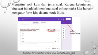 1. Mengatur soal kuis dan jenis soal. Karena kebutuhan
kita saat ini adalah membuat soal online maka kita harus
mengatur form kita dalam mode Kuis.
Gambar form setelan/setting soal kuis dan jenis soal
 