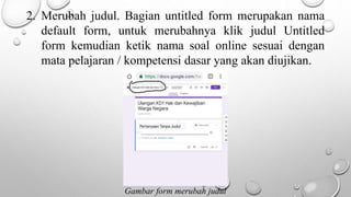2. Merubah judul. Bagian untitled form merupakan nama
default form, untuk merubahnya klik judul Untitled
form kemudian ketik nama soal online sesuai dengan
mata pelajaran / kompetensi dasar yang akan diujikan.
Gambar form merubah judul
 