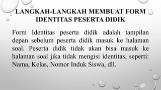 LANGKAH-LANGKAH MEMBUAT FORM
IDENTITAS PESERTA DIDIK
Form Identitas peserta didik adalah tampilan
depan sebelum peserta didik masuk ke halaman
soal. Peserta didik tidak akan bisa masuk ke
halaman soal jika tidak mengisi identitas, seperti:
Nama, Kelas, Nomor Induk Siswa, dll.
 