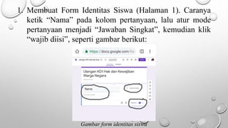 1. Membuat Form Identitas Siswa (Halaman 1). Caranya
ketik “Nama” pada kolom pertanyaan, lalu atur mode
pertanyaan menjadi “Jawaban Singkat”, kemudian klik
“wajib diisi”, seperti gambar berikut:
Gambar form identitas siswa
 