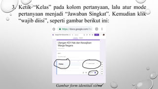 3. Ketik “Kelas” pada kolom pertanyaan, lalu atur mode
pertanyaan menjadi “Jawaban Singkat”. Kemudian klik
“wajib diisi”, seperti gambar berikut ini:
Gambar form identitas siswa
 