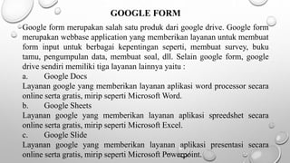 GOOGLE FORM
Google form merupakan salah satu produk dari google drive. Google form
merupakan webbase application yang memberikan layanan untuk membuat
form input untuk berbagai kepentingan seperti, membuat survey, buku
tamu, pengumpulan data, membuat soal, dll. Selain google form, google
drive sendiri memiliki tiga layanan lainnya yaitu :
a. Google Docs
Layanan google yang memberikan layanan aplikasi word processor secara
online serta gratis, mirip seperti Microsoft Word.
b. Google Sheets
Layanan google yang memberikan layanan aplikasi spreedshet secara
online serta gratis, mirip seperti Microsoft Excel.
c. Google Slide
Layanan google yang memberikan layanan aplikasi presentasi secara
online serta gratis, mirip seperti Microsoft Powerpoint.
 