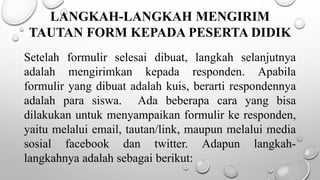 LANGKAH-LANGKAH MENGIRIM
TAUTAN FORM KEPADA PESERTA DIDIK
Setelah formulir selesai dibuat, langkah selanjutnya
adalah mengirimkan kepada responden. Apabila
formulir yang dibuat adalah kuis, berarti respondennya
adalah para siswa. Ada beberapa cara yang bisa
dilakukan untuk menyampaikan formulir ke responden,
yaitu melalui email, tautan/link, maupun melalui media
sosial facebook dan twitter. Adapun langkah-
langkahnya adalah sebagai berikut:
 