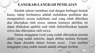 LANGKAH-LANGKAH PENILAIAN
Setelah selesai membuat soal dengan berbagai bentuk
kasus, tahap berikutnya adalah melalukan penilaian dan
menganalisis secara sederhana soal yang telah diberikan
dan dikerjakan oleh siswa, namun tentunya aktifitas ini
dapat dilakukan apabila soal telah didistribusikan kepada
siswa dan dikerjakan oleh siswa.
Semua tanggapan (soal yang sudah dikerjakan peserta
didik) yang sudah terkirim, dapat dilihat melalui formulir
dan dapat diunduh dalam format excel. Cara melihat
tanggapan yang sudah masuk adalah sebagai berikut:
 