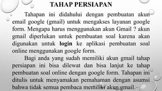 TAHAP PERSIAPAN
Tahapan ini didahului dengan pembuatan akun
email google (gmail) untuk mengakses layanan google
form. Mengapa harus menggunakan akun Gmail ? akun
gmail diperlukan untuk pembuatan soal karena akan
digunakan untuk login ke aplikasi pembuatan soal
online menggunakan google form.
Bagi anda yang sudah memiliki akun gmail tahap
persiapan ini bisa dilewat dan bisa lanjut ke tahap
pembuatan soal online dengan google form. Tahapan ini
ditulis untuk menyamakan pemahaman dengan asumsi
bahwa tidak semua pembaca memiliki akun gmail.
 