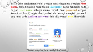 2. Isilah form pendaftaran email dengan nama depan pada bagian First
name, nama belakang pada bagian Last name, nama pengguna pada
bagian User name sebagai alamat email, buat password dengan
kombinasi huruf, angka dan symbol, dan ulangi mengisi password
yng sama pada confirm password, lalu klik tombol next jika sudah.
Gambar tampilan form pendaftaran email
 