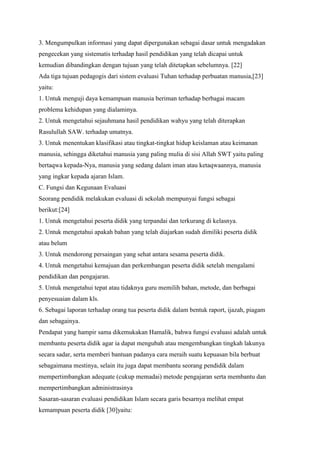 3. Mengumpulkan informasi yang dapat dipergunakan sebagai dasar untuk mengadakan
pengecekan yang sistematis terhadap hasil pendidikan yang telah dicapai untuk
kemudian dibandingkan dengan tujuan yang telah ditetapkan sebelumnya. [22]
Ada tiga tujuan pedagogis dari sistem evaluasi Tuhan terhadap perbuatan manusia,[23]
yaitu:
1. Untuk menguji daya kemampuan manusia beriman terhadap berbagai macam
problema kehidupan yang dialaminya.
2. Untuk mengetahui sejauhmana hasil pendidikan wahyu yang telah diterapkan
Rasulullah SAW. terhadap umatnya.
3. Untuk menentukan klasifikasi atau tingkat-tingkat hidup keislaman atau keimanan
manusia, sehingga diketahui manusia yang paling mulia di sisi Allah SWT yaitu paling
bertaqwa kepada-Nya, manusia yang sedang dalam iman atau ketaqwaannya, manusia
yang ingkar kepada ajaran Islam.
C. Fungsi dan Kegunaan Evaluasi
Seorang pendidik melakukan evaluasi di sekolah mempunyai fungsi sebagai
berikut:[24]
1. Untuk mengetahui peserta didik yang terpandai dan terkurang di kelasnya.
2. Untuk mengetahui apakah bahan yang telah diajarkan sudah dimiliki peserta didik
atau belum
3. Untuk mendorong persaingan yang sehat antara sesama peserta didik.
4. Untuk mengetahui kemajuan dan perkembangan peserta didik setelah mengalami
pendidikan dan pengajaran.
5. Untuk mengetahui tepat atau tidaknya guru memilih bahan, metode, dan berbagai
penyesuaian dalam kls.
6. Sebagai laporan terhadap orang tua peserta didik dalam bentuk raport, ijazah, piagam
dan sebagainya.
Pendapat yang hampir sama dikemukakan Hamalik, bahwa fungsi evaluasi adalah untuk
membantu peserta didik agar ia dapat mengubah atau mengembangkan tingkah lakunya
secara sadar, serta memberi bantuan padanya cara meraih suatu kepuasan bila berbuat
sebagaimana mestinya, selain itu juga dapat membantu seorang pendidik dalam
mempertimbangkan adequate (cukup memadai) metode pengajaran serta membantu dan
mempertimbangkan administrasinya
Sasaran-sasaran evaluasi pendidikan Islam secara garis besarnya melihat empat
kemampuan peserta didik [30]yaitu:
 