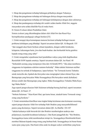 1. Sikap dan pengalaman terhadap hubungan pribadinya dengan Tuhannya.
2. Sikap dan pengalaman terhadap arti hubungan dirinya dengan masyarakat.
3. Sikap dan pengalaman terhadap arti hubungan kehidupannya dengan alam sekitarnya.
4. Sikap dan pandangannya terhadap diri sendiri selaku hamba Allah Swt, anggota
masyarakat serta selaku khalifah-Nya di muka bumi.
D. Sistem Evaluasi dalam Pendidikan Islam
Sistem evaluasi yang dikembangkan dalam oleh Allah Swt dan Rasul-Nya
berimplikasikan paedagogis sebagai berikut:[33]
1. Untuk menguji daya kemampuan manusia beriman terhadap berbagai macam
problema kehidupan yang dihadapi. Seperti tercantum dalam QS. Al-Baqarah: 155
“dan sungguh akan Kami berikan cobaan kepadamu, dengan sedikit ketakutan,
kelaparan, kekurangan harta, jiwa dan buah-buahan. dan berikanlah berita gembira
kepada orang-orang yang sabar”
2. Untuk mengetahui sejauhmana hasil pendidikan wahyu yang telah diaplikasikan
Rasulullah SAW kepada umatnya. Seperti tercantum dalam QS. An-Naml: 40
“berkatalah seorang yang mempunyai ilmu dari AI Kitab[1097]: “Aku akan membawa
singgasana itu kepadamu sebelum matamu berkedip”. Maka tatkala Sulaiman melihat
singgasana itu terletak di hadapannya, iapun berkata: “Ini Termasuk kurnia Tuhanku
untuk mencoba aku Apakah aku bersyukur atau mengingkari (akan nikmat-Nya). dan
Barangsiapa yang bersyukur Maka Sesungguhnya Dia bersyukur untuk (kebaikan)
dirinya sendiri dan Barangsiapa yang ingkar, Maka Sesungguhnya Tuhanku Maha Kaya
lagi Maha Mulia”.
Juga seperti pengevaluasian Nabi Sulaiman terhadap burung hud-hud, seperti tercantum
dalam QS. Al-Naml: 27
“berkata Sulaiman: “Akan Kami lihat, apa kamu benar, ataukah kamu Termasuk orang-
orang yang berdusta.”
3. Untuk menentukan klasifikasi atau tingkat hidup keislaman atau keimanan seseorang,
seperti pengevaluasian Allah Swt terhadap Nabi Ibrahim yang menyembelihIsmail
putera yang dicintainya. Seperti tercantum dalam QS. As-Shaffat: 103-107
“tatkala keduanya telah berserah diri dan Ibrahim membaringkan anaknya atas
pelipis(nya), (nyatalah kesabaran keduanya ). Dan Kami panggillah dia: “Hai Ibrahim,
Sesungguhnya kamu telah membenarkan mimpi itu. Sesungguhnya Demikianlah Kami
memberi Balasan kepada orang-orang yang berbuat baik. Sesungguhnya ini benar-benar
suatu ujian yang nyata. Dan Kami tebus anak itu dengan seekor sembelihan yang besar.
 