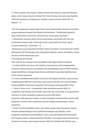 4. Untuk mengukur daya kognisi, hafalan manusia dari pelajaran yang telah diberikan
pdnya, seperti pengevaluasian terhadap Nabi Adam tentang asma-asma yang diajarkan
Allah Swt kepadanya di hadapan para malaikat, seperti tercantum dalam QS. Al-
Baqarah : 31
“dan Dia mengajarkan kepada Adam Nama-nama (benda-benda) seluruhnya, kemudian
mengemukakannya kepada Para Malaikat lalu berfirman: “Sebutkanlah kepada-Ku
nama benda-benda itu jika kamu mamang benar orang-orang yang benar!”
5. Memberikan semacam tabsyîr (berita gembira)bagi yang beraktivitas baik, dan
memberikan semacam iqab (siksa) bagi mereka yang beraktivitas buruk, seperti
tercantum dalam QS. Al-Zalzalah: 7-8
“Barangsiapa yang mengerjakan kebaikan seberat dzarrahpun, niscaya Dia akan melihat
(balasan)nya.Dan Barangsiapa yang mengerjakan kejahatan sebesar dzarrahpun, niscaya
Dia akan melihat (balasan)nya pula.
I. Kesimpulan dan Penutup
Dari uraian di atas tentang evaluasi pendidikan Islam dapat ditarik kesimpulan :
1. Evaluasi adalah suatu proses dan tindakan yang terencana untuk mengumpulkan
informasi tentang kemajuan, pertumbuhan dan perkembangan (peserta didik) terhadap
tujuan (pendidikan), sehingga dapat disusun penilaiannya yang dapat dijadikan dasar
untuk membuat keputusan.
2. Evaluasi pendidikan Islamadalah suatu proses dan kegiatan penilaian yang terencana
terhadap peserta didik dari keseluruhan aspek mental-psikologis dan spiritual religius
dalam pendidikan Islamuntuk mengetahui taraf kemajuan dalampendidikan Islam.
3. Tujuan Evaluasi yaitu : a) mengetahui kadar pemahaman peserta didik; b)
mengetahui siapa diantara peserta didik yang cerdas dan yang lemah; c) mengumpulkan
informasi; d) untuk mengetahui penguasaan peserta didik dalam
kompetensi/subkompetensi tertentu; e) untuk mengetahui kesulitan belajar peserta didik
(diagnostic test) dan untuk memberikan arah dan lingkup pengembangan evaluasi
selanjutnya.
7. Sistem Evaluasi Pendidikan Islam, yaitu untuk menguji daya kemampuan manusia
beriman terhadap berbagai macam problema kehidupan yang dihadapi, untuk
mengetahui sejauhmana hasil pendidikan wahyu yang telah diaplikasikan Rasulullah
SAW kepada umatnya, untuk menentukan klasifikasi atau tingkat hidup keislaman atau
keimanan seseorang, seperti pengevaluasian Allah Swt terhadap Nabi Ibrahim yang
 