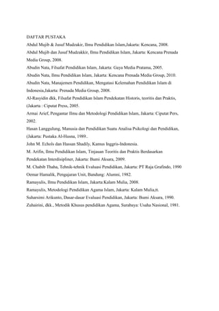 DAFTAR PUSTAKA
Abdul Mujib & Jusuf Mudzakir, Ilmu Pendidikan Islam,Jakarta: Kencana, 2008.
Abdul Mujib dan Jusuf Mudzakkir, Ilmu Pendidikan Islam, Jakarta: Kencana Prenada
Media Group, 2008.
Abudin Nata, Filsafat Pendidikan Islam, Jakarta: Gaya Media Pratama, 2005.
Abudin Nata, Ilmu Pendidikan Islam, Jakarta: Kencana Prenada Media Group, 2010.
Abudin Nata, Manajemen Pendidikan, Mengatasi Kelemahan Pendidikan Islam di
Indonesia,Jakarta: Prenada Media Group, 2008.
Al-Rasyidin dkk, Filsafat Pendidikan Islam Pendekatan Historis, teoritis dan Praktis,
(Jakarta : Ciputat Press, 2005.
Armai Arief, Pengantar Ilmu dan Metodologi Pendidikan Islam, Jakarta: Ciputat Pers,
2002.
Hasan Langgulung, Manusia dan Pendidikan Suatu Analisa Psikologi dan Pendidikan,
(Jakarta: Pustaka Al-Husna, 1989..
John M. Echols dan Hassan Shadily, Kamus Inggris-Indonesia.
M. Arifin, Ilmu Pendidikan Islam, Tinjauan Teoritis dan Praktis Berdasarkan
Pendekatan Interdisipliner, Jakarta: Bumi Aksara, 2009.
M. Chabib Thaha, Tehnik-tehnik Evaluasi Pendidikan, Jakarta: PT Raja Grafindo, 1990
Oemar Hamalik, Pengajaran Unit, Bandung: Alumni, 1982.
Ramayulis, Ilmu Pendidikan Islam, Jakarta:Kalam Mulia, 2008.
Ramayulis, Metodologi Pendidikan Agama Islam, Jakarta: Kalam Mulia,tt.
Suharsimi Arikunto, Dasar-dasar Evaluasi Pendidikan, Jakarta: Bumi Aksara, 1990.
Zuhairini, dkk., Metodik Khusus pendidikan Agama, Surabaya: Usaha Nasional, 1981.
 