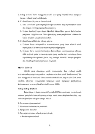 6
3. Setiap evaluasi harus menggunakan alat ukur yang berebda untuk mengukur
tujuan evaluasi yang berbeda pula.
4. Evaluasi harus dinyatakan dalam bentuk :
a. Data kuantitatif, agar dengan jelas dapat diketahui tingkat pencapaian tujuan
dan tingkat penyimpangan pelaksanaannya.
b. Uraian Kualitatif, agar dapat diketahui faktor-faktor penetu keberhasilan,
penyebab kegagalan dan faktor penunjang serta penghambat keberhasilan
tujuan program yang direncananakan.
5. Evaluasi harus efektif dan efisien, artinya :
a. Evaluasi harus menghasilkan temuan-temuan yang dapat dipakai untuk
meningkatkan efektivitas (tercapainya tujuan) program.
b. Evaluasi harus mempertimbangkan ketersediaan sumberdayanya sehingga
tidak terjebak pada kegiatan-kegiatan yang terlalu rinci, melainkan harus
dipusatkan pada kegiatan-kgiatan yang strategis (memiliki dampak yang luas
dan besar bagi tercapainya tujuan program).
Metode Evaluasi
Metode yang digunakan untuk pengumpulan data evaluasi adalah
wawancara langsung menggunakan kuesioner terstruktur untuk data kuantitatif dan
atau menggunakan kuesioner terbuka untukdata kualitatif, angket (diisi oleh petani
sendiri), observasi (pengamatan langsung) untuk mengukur pembentukan
kebiasaan atau keterampilan (Ban danHawkins, 1999).
Tahap-Tahap Evaluasi
Tahap-tahap evaluasi menurut (Kusnadi, 2007) sebagai suatu proses ilmiah,
evaluasi yang baik harus dirancang sebagai suatu proses kegiatan bertahap yang
mencakup tahapan-tahapan sebagai berikut :
1. Perumusan tujuan evaluasi
2. Perumusan indikator dan parameter
3. Pengukuran indikator
4. Penetapan metode evaluasi yang meliputi :
a. Perancangan evaluasi
 